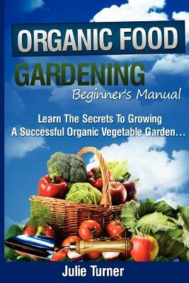 Organic Gardening Beginner's Manual: The ultimate "Take-You-By-The-Hand" beginner's gardening manual for creating and managing your own organic garden by Turner, Julie
