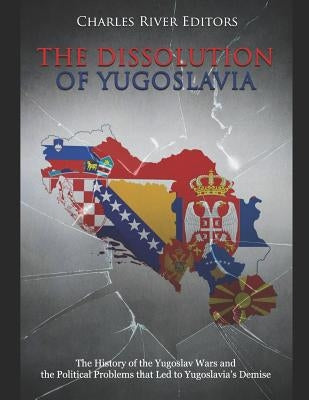 The Dissolution of Yugoslavia: The History of the Yugoslav Wars and the Political Problems that Led to Yugoslavia's Demise by Charles River