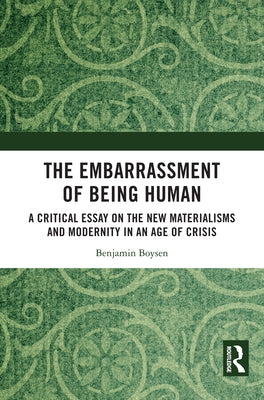 The Embarrassment of Being Human: A Critical Essay on the New Materialisms and Modernity in an Age of Crisis by Boysen, Benjamin