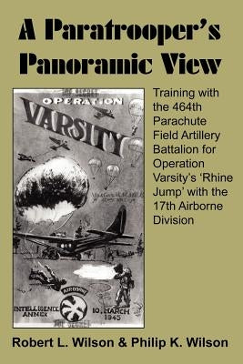 A Paratrooper's Panoramic View: Training with the 464th Parachute Field Artillery Battalion for Operation Varsity's 'Rhine Jump' with the 17th Airborn by Wilson, Robert L.