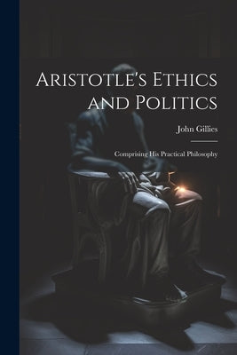 Aristotle's Ethics and Politics: Comprising his Practical Philosophy by Gillies, John