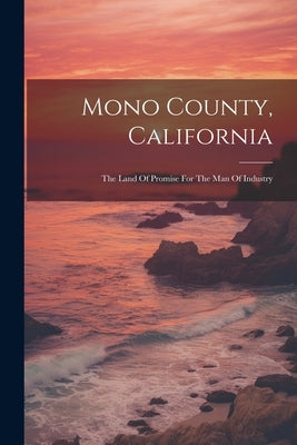 Mono County, California: The Land Of Promise For The Man Of Industry by Anonymous