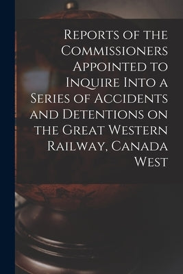 Reports of the Commissioners Appointed to Inquire Into a Series of Accidents and Detentions on the Great Western Railway, Canada West by Anonymous