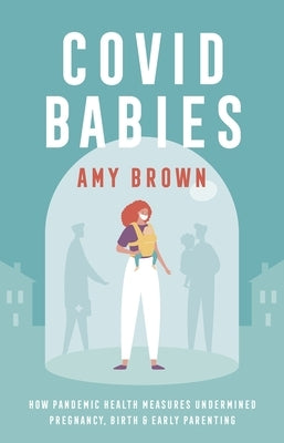 Covid Babies: How Pandemic Health Measures Undermined Pregnancy, Birth and Early Parenting by Brown, Amy
