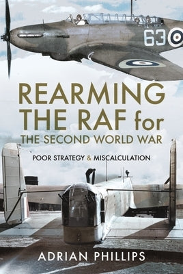 Rearming the RAF for the Second World War: Poor Strategy and Miscalculation by Phillips, Adrian