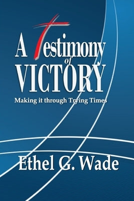 A Testimony of Victory: Making it through Trying Times by Wade, Ethel G.