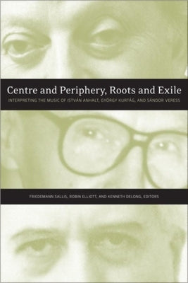 Centre and Periphery, Roots and Exile: Interpreting the Music of István Anhalt, György Kurtág, and Sándor Veress by Sallis, Friedemann