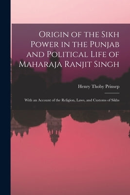 Origin of the Sikh Power in the Punjab and Political Life of Maharaja Ranjit Singh; With an Account of the Religion, Laws, and Customs of Sikhs by Prinsep, Henry Thoby