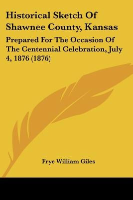 Historical Sketch Of Shawnee County, Kansas: Prepared For The Occasion Of The Centennial Celebration, July 4, 1876 (1876) by Giles, Frye William