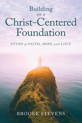 Building on a Christ-Centered Foundation: A Study of Faith, Hope, and Love by Stevens, Brooke