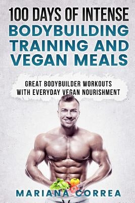 100 DAYS OF INTENSE BODYBUILDING TRAINING And VEGAN MEALS: GREAT BODYBUILDER WORKOUTS With EVERYDAY VEGAN NOURISHMENT by Correa, Mariana