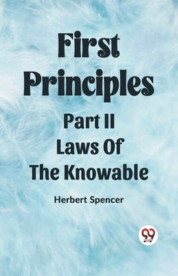 First Principles Part II Laws Of The Knowable by Spencer, Herbert
