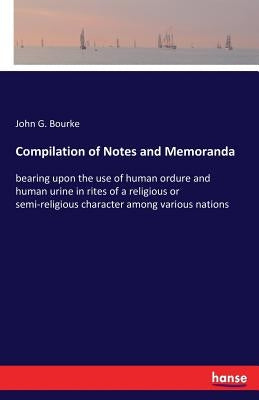 Compilation of Notes and Memoranda: bearing upon the use of human ordure and human urine in rites of a religious or semi-religious character among var by Bourke, John G.