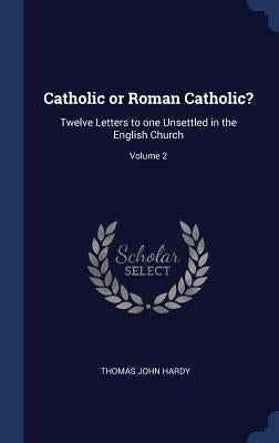 Catholic or Roman Catholic?: Twelve Letters to one Unsettled in the English Church; Volume 2 by Hardy, Thomas John