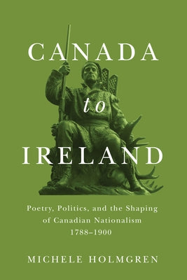 Canada to Ireland: Poetry, Politics, and the Shaping of Canadian Nationalism, 1788-1900 by Holmgren, Michele