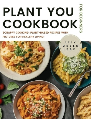 Plant You Cookbook for Beginners: Scrappy Cooking: Plant-Based Recipes with Pictures for Healthy Living by Greenleaf, Lily