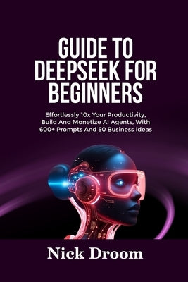 Guide to Deepseek for Beginners: Effortlessly 10x Your Productivity, Build And Monetize AI Agents, With 600+ Prompts And 50 Business Ideas by Droom, Nick