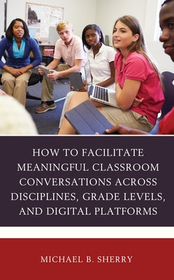 How to Facilitate Meaningful Classroom Conversations across Disciplines, Grade Levels, and Digital Platforms by Sherry, Michael B.