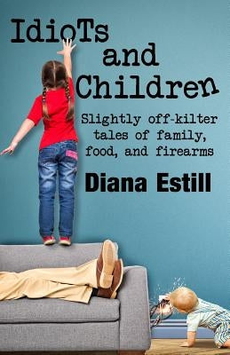 Idiots and Children: Slightly Off-Kilter Tales of Family, Food, and Firearms by Estill, Diana