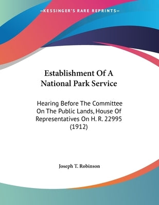 Establishment Of A National Park Service: Hearing Before The Committee On The Public Lands, House Of Representatives On H. R. 22995 (1912) by Robinson, Joseph T.