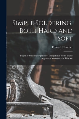 Simple Soldering, Both Hard and Soft: Together With Descriptions of Inexpensive Home-Made Apparatus Necessary for This Art by Thatcher, Edward