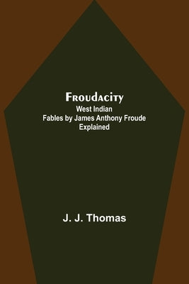 Froudacity; West Indian Fables by James Anthony Froude Explained by J. Thomas, J.