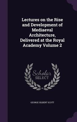 Lectures on the Rise and Development of Mediaeval Architecture, Delivered at the Royal Academy Volume 2 by Scott, George Gilbert