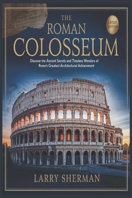 The Roman Colosseum: Discover the Ancient Secrets and Timeless Wonders of Rome's Greatest Architectural Achievement by Sherman, Larry