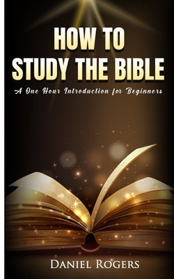 How to Study the Bible: A One Hour Introduction for Beginners by Rogers, Daniel