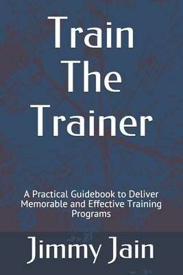 Train The Trainer: A Practical Guidebook to Deliver Memorable and Effective Training Programs by Jain, Jimmy