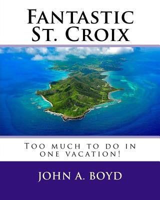 Fantastic St. Croix: To much to do in one vacation by Boyd, John A.