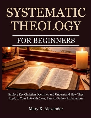 Systematic Theology For Beginners: Explore Key Christian Doctrines and Understand How They Apply to Your Life with Clear, Easy-to-Follow Explanations by Alexander, Mary K.
