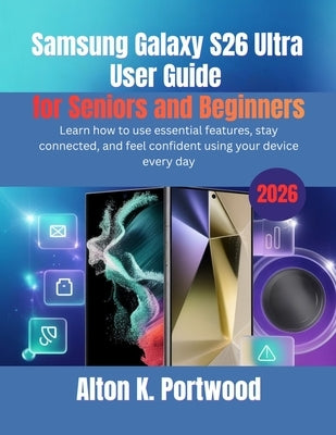 Samsung Galaxy S26 Ultra User Guide for Seniors and Beginners: Learn how to use essential features, stay connected, and feel confident using your devi by Portwood, Alton K.