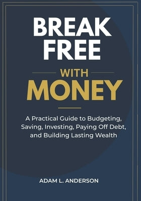 Break Free with Money: A Practical Guide to Budgeting, Saving, Investing, Paying Off Debt, and Building Lasting Wealth by Anderson, Adam L.