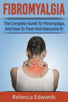 Fibromyalgia: The complete guide to Fibromyalgia, and how to treat and overcome it! by Edwards, Rebecca