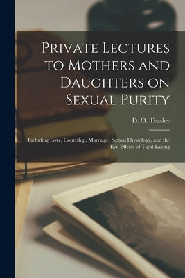 Private Lectures to Mothers and Daughters on Sexual Purity: Including Love, Courtship, Marriage, Sexual Physiology, and the Evil Effects of Tight Laci by Teasley, D. O. (Daniel Otis) 1876-1942
