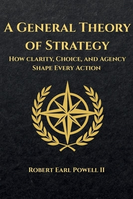 A General Theory of Strategy: How Clarity, Choice, and Agency Shape Every Action by Powell, Robert Earl, II