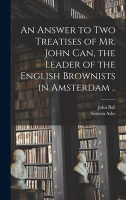 An Answer to Two Treatises of Mr. John Can, the Leader of the English Brownists in Amsterdam .. by Ball, John 1585-1640