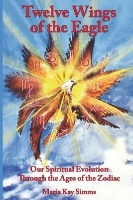 Twelve Wings of the Eagle: Our Spiritual Evolution Through the Ages of the Zodiac by Simms, Maria Kay
