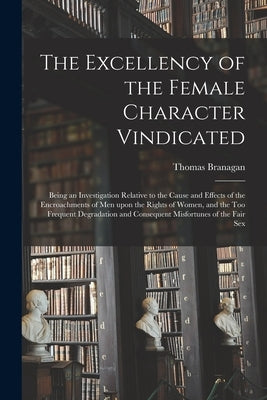 The Excellency of the Female Character Vindicated: Being an Investigation Relative to the Cause and Effects of the Encroachments of Men Upon the Right by Branagan, Thomas 1774-1843
