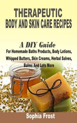 Therapeutic Body And Skin Care Recipes: A DIY Guide For Homemade Baths Products, Body Lotions, Whipped Butters, Skin Creams, Herbal Salves, Balms And by Frost, Sophia