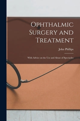 Ophthalmic Surgery and Treatment: With Advice on the Use and Abuse of Spectacles by Phillips, John