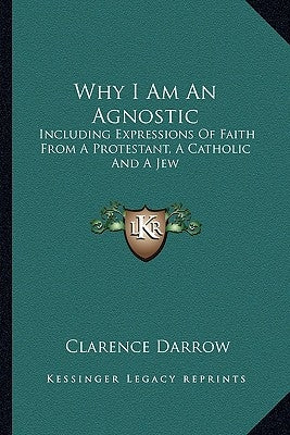 Why I Am An Agnostic: Including Expressions Of Faith From A Protestant, A Catholic And A Jew by Darrow, Clarence