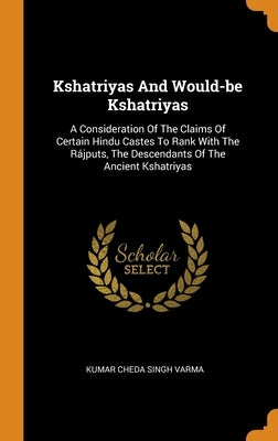 Kshatriyas And Would-be Kshatriyas: A Consideration Of The Claims Of Certain Hindu Castes To Rank With The Rájputs, The Descendants Of The Ancient Ksh by Kumar Cheda Singh Varma