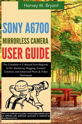 Sony A6700 Mirrorless Camera User Guide: The Complete A-Z Manual from Beginner to Pro, Mastering Vlogging, Content Creation, and Advanced Photo & Vide by Bryant, Harvey M.