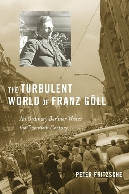 The Turbulent World of Franz Göll: An Ordinary Berliner Writes the Twentieth Century by Fritzsche, Peter