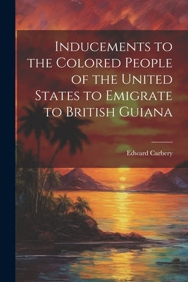 Inducements to the Colored People of the United States to Emigrate to British Guiana by Edward, Carbery