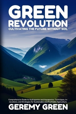 Green Revolution: Comprehensive Guide to Hydroponics and Aquaponics: Techniques, Innovations, and Strategies for Sustainable and Profitable Agricultur by Green, Geremy