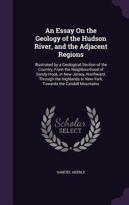 An Essay On the Geology of the Hudson River, and the Adjacent Regions: Illustrated by a Geological Section of the Country, From the Neighbourhood of S by Akerly, Samuel