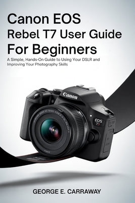 Canon EOS Rebel T7 User Guide for Beginners: A Simple, Hands-On Guide to Using Your DSLR and Improving Your Photography Skills by E. Carraway, George